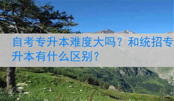 自考专升本难度大吗？和统招专升本有什么区别？