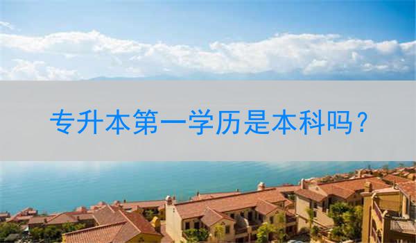 专升本第一学历是本科吗?
