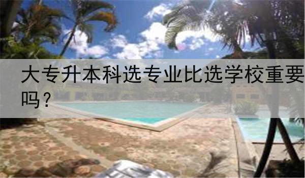 大专升本科选专业比选学校重要吗?
