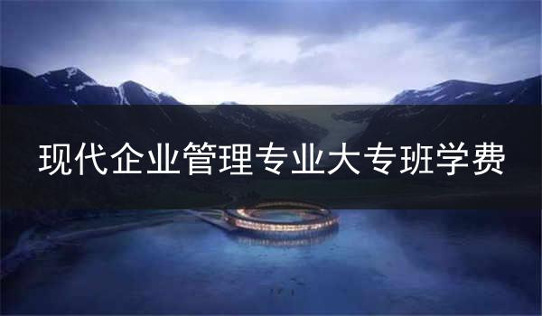 现代企业管理专业大专班学费