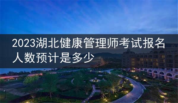 2023湖北健康管理师考试报名人数预计是多少