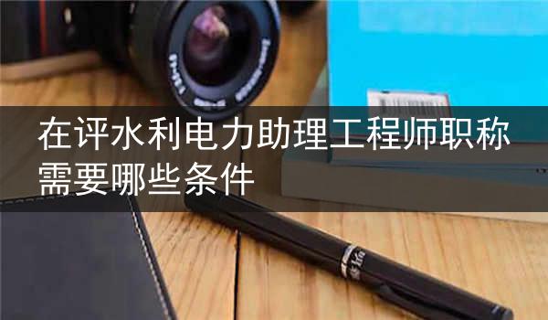 在评水利电力助理工程师职称需要哪些条件