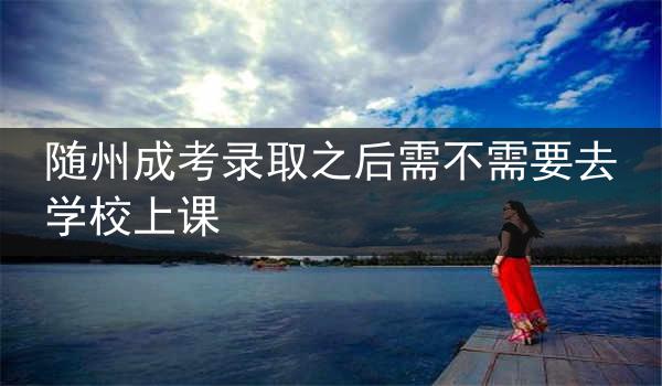 隨州成考錄取之后需不需要去學校上課