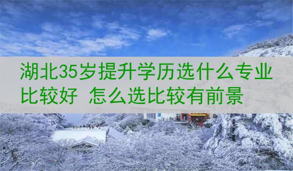 湖北35岁提升学历选什么专业比较好 怎么选比较有前景