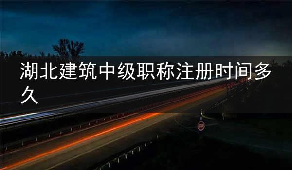 湖北建筑中级职称注册时间多久