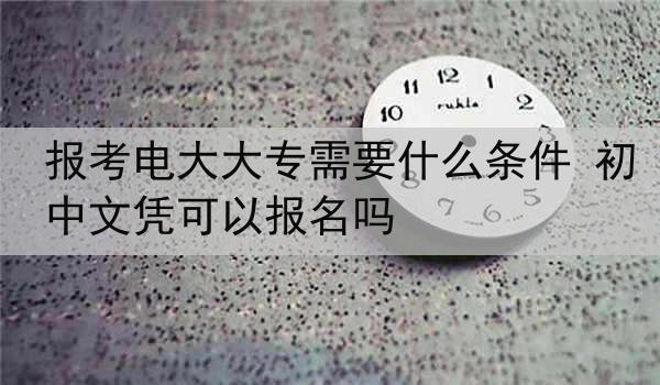 报考电大大专需要什么条件 初中文凭可以报名吗