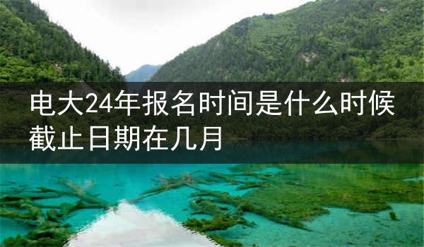 电大24年报名时间是什么时候 截止日期在几月