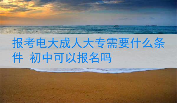 报考电大成人大专需要什么条件 初中可以报名吗