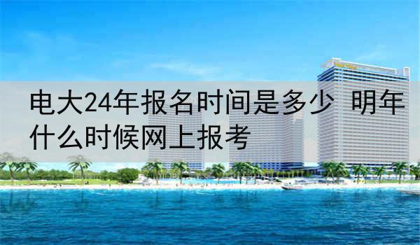 电大24年报名时间是多少 明年什么时候网上报考