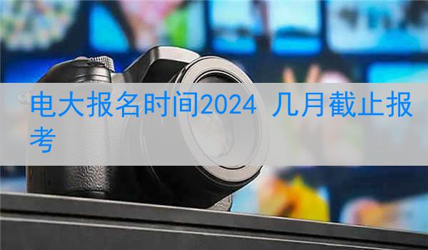 电大报名时间2024 几月截止报考
