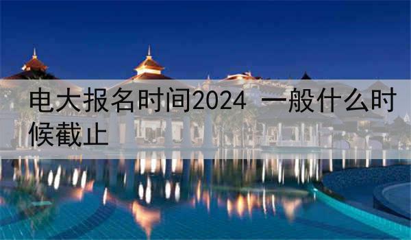 电大报名时间2024 一般什么时候截止