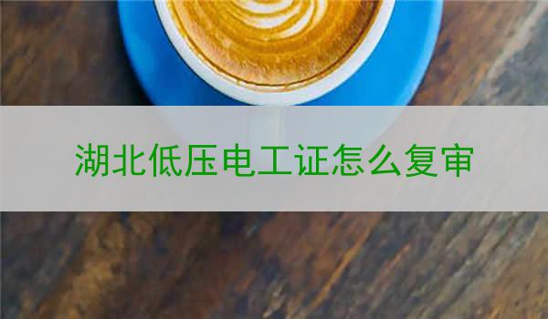 湖北低压电工证怎么复审