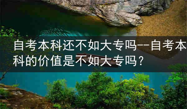 自考本科还不如大专吗--自考本科的价值是不如大专吗？