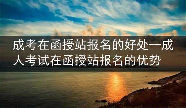 成考在函授站报名的好处--成人考试在函授站报名的优势
