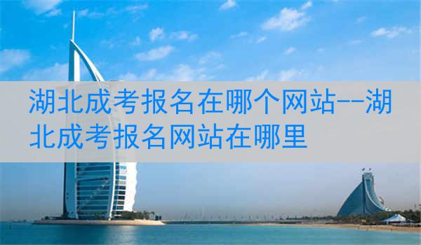 湖北成考报名在哪个网站--湖北成考报名网站在哪里