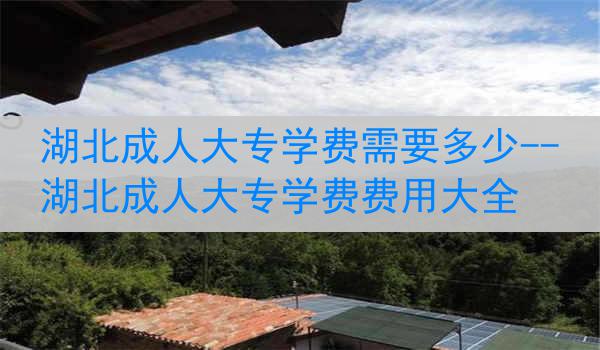 湖北成人大专学费需要多少--湖北成人大专学费费用大全