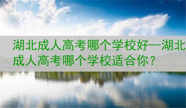 湖北成人高考哪个学校好--湖北成人高考哪个学校适合你？
