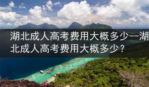 湖北成人高考费用大概多少--湖北成人高考费用大概多少？