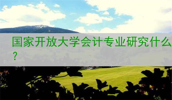 国家开放大学会计专业研究什么?