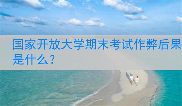 国家开放大学期末考试作弊后果是什么？