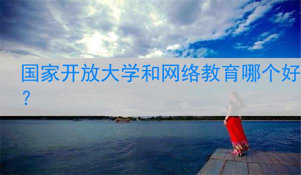国家开放大学和网络教育哪个好？