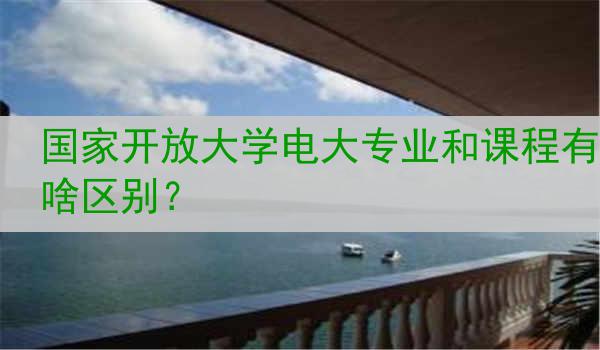 国家开放大学电大专业和课程有啥区别？