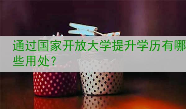 通过国家开放大学提升学历有哪些用处？