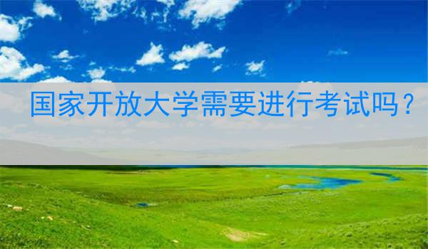 国家开放大学需要进行考试吗？