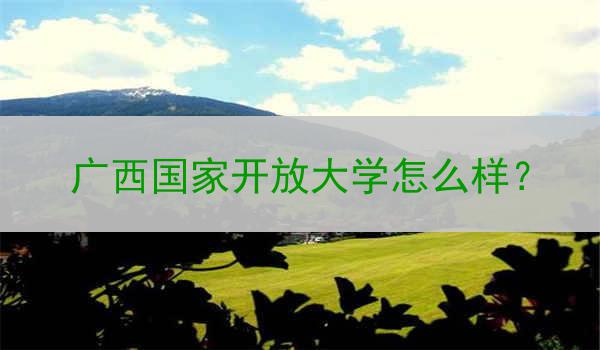 广西国家开放大学怎么样？