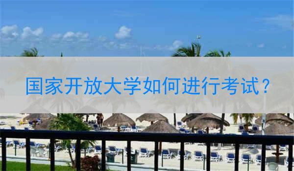 国家开放大学如何进行考试？