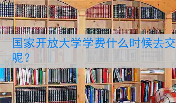 国家开放大学学费什么时候去交呢？