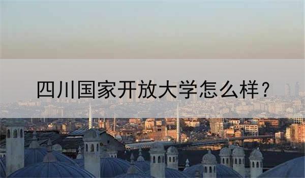 四川国家开放大学怎么样？