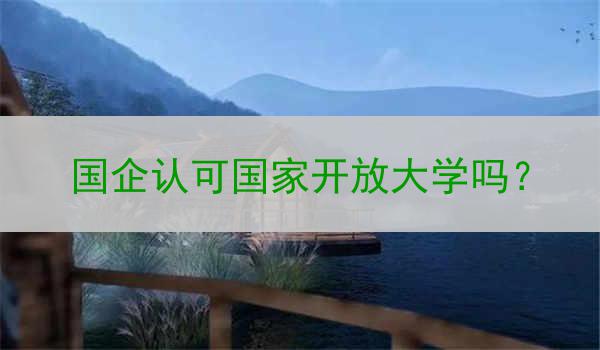 國企認(rèn)可國家開放大學(xué)嗎？