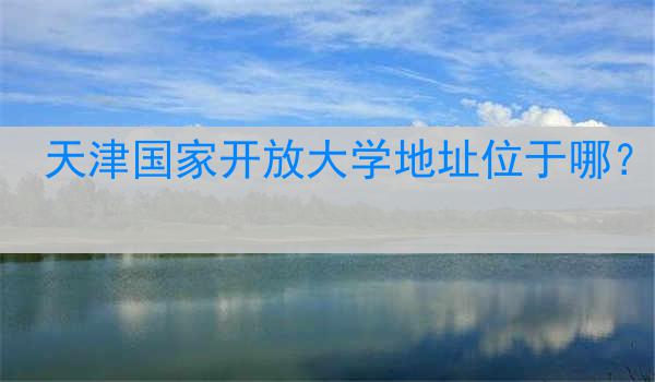 天津国家开放大学地址位于哪？