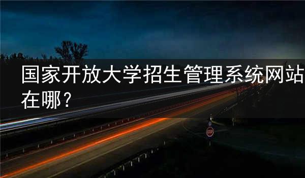 国家开放大学招生管理系统网站在哪？
