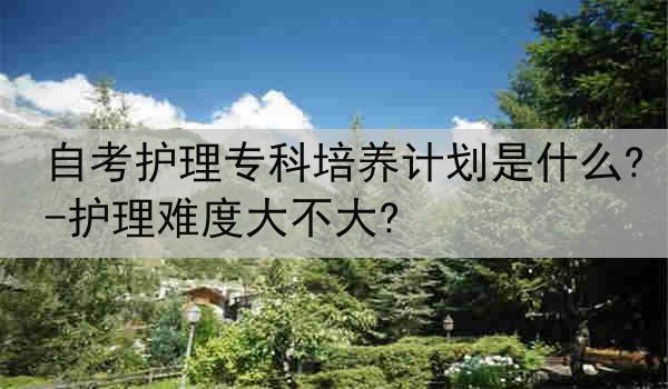 自考护理专科培养计划是什么?-护理难度大不大?