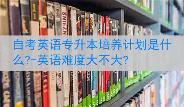 自考英语专升本培养计划是什么?-英语难度大不大?