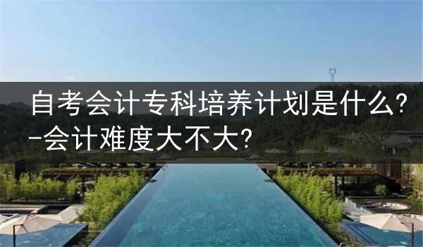 自考会计专科培养计划是什么?-会计难度大不大?