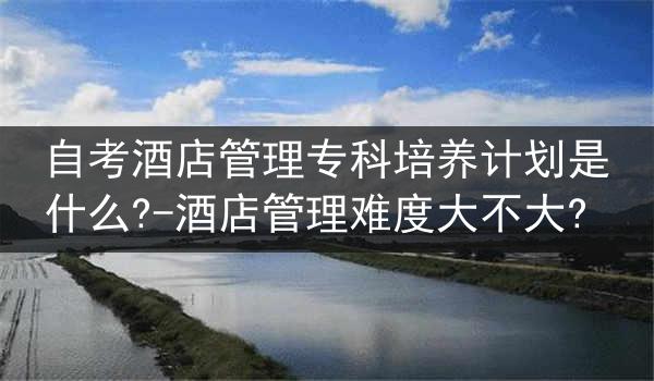 自考酒店管理专科培养计划是什么?-酒店管理难度大不大?