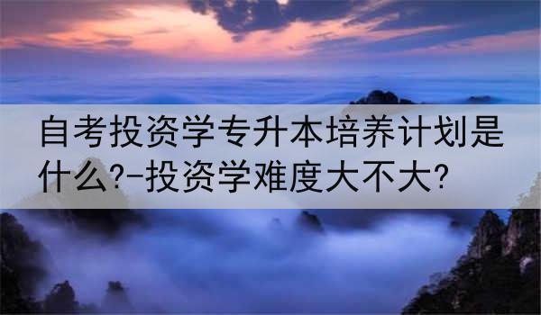 自考投资学专升本培养计划是什么?-投资学难度大不大?