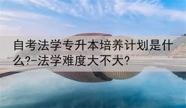 自考法学专升本培养计划是什么?-法学难度大不大?