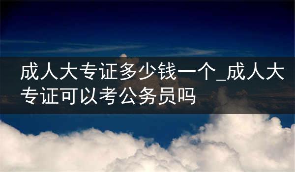 成人大专证多少钱一个_成人大专证可以考公务员吗