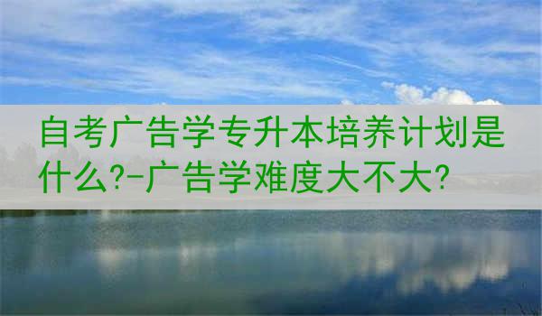 自考广告学专升本培养计划是什么?-广告学难度大不大?