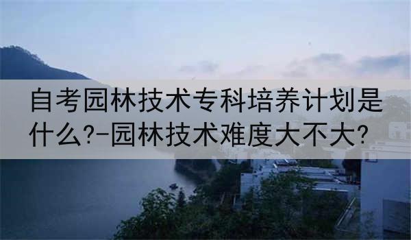 自考园林技术专科培养计划是什么?-园林技术难度大不大?