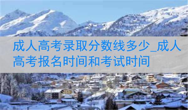 成人高考录取分数线多少_成人高考报名时间和考试时间