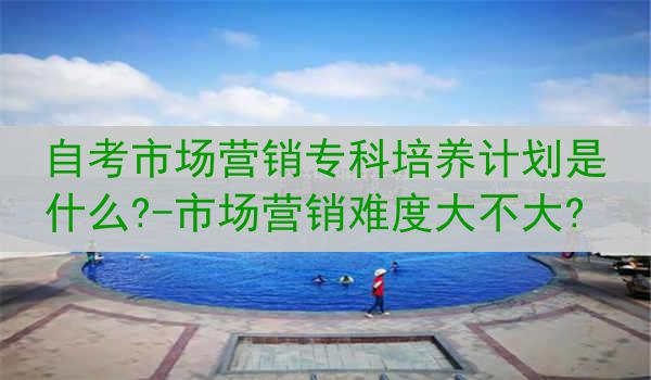 自考市场营销专科培养计划是什么?-市场营销难度大不大?
