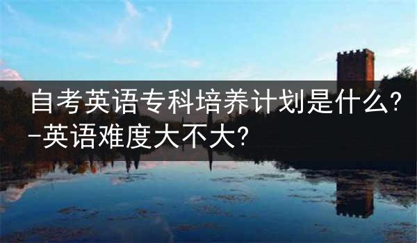 自考英语专科培养计划是什么?-英语难度大不大?
