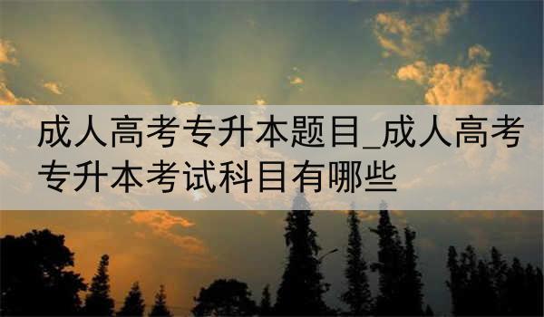 成人高考专升本题目_成人高考专升本考试科目有哪些