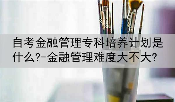 自考金融管理专科培养计划是什么?-金融管理难度大不大?