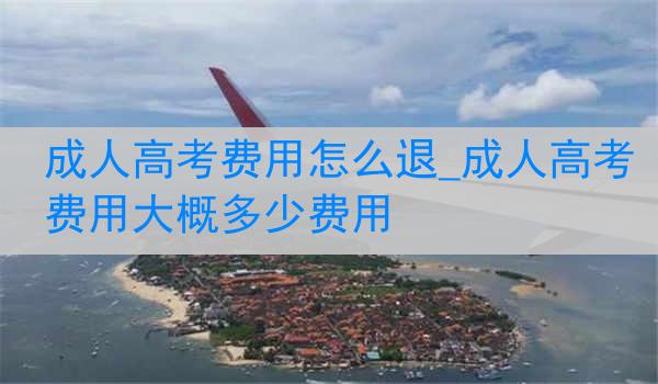 成人高考费用怎么退_成人高考费用大概多少费用